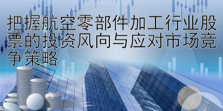 把握航空零部件加工行业股票的投资风向与应对市场竞争策略