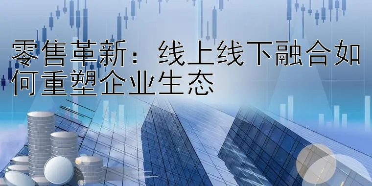 零售革新：线上线下融合如何重塑企业生态